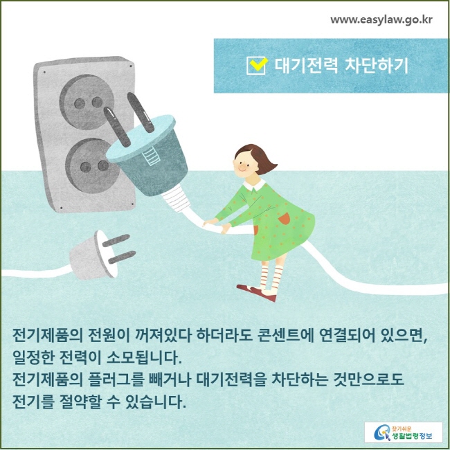 대기전력 차단하기 전기제품의 전원이 꺼져있다 하더라도 콘센트에 연결되어 있으면, 일정한 전력이 소모됩니다. 전기제품의 플러그를 빼거나 대기전력을 차단하는 것만으로도 전기를 절약할 수 있습니다. 